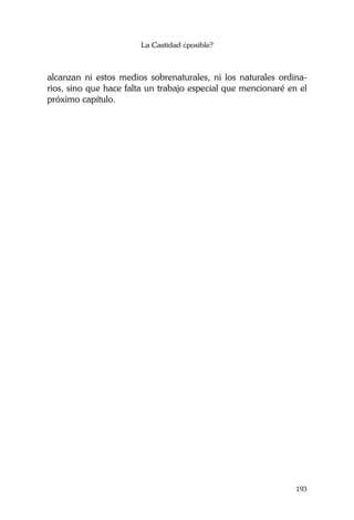 La Castidad ¿posible?
193
alcanzan ni estos medios sobrenaturales, ni los naturales ordina-
rios, sino que hace falta un trabajo especial que mencionaré en el
próximo capítulo.
 