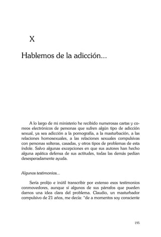 La Castidad ¿posible?
195
X
Hablemos de la adicción...
A lo largo de mi ministerio he recibido numerosas cartas y co-
rreos electrónicos de personas que sufren algún tipo de adicción
sexual, ya sea adicción a la pornografía, a la masturbación, a las
relaciones homosexuales, a las relaciones sexuales compulsivas
con personas solteras, casadas, y otros tipos de problemas de esta
índole. Salvo algunas excepciones en que sus autores han hecho
alguna apática defensa de sus actitudes, todas las demás pedían
desesperadamente ayuda.
Algunos testimonios...
Sería prolijo e inútil transcribir por extenso esos testimonios
conmovedores, aunque sí algunos de sus párrafos que pueden
darnos una idea clara del problema. Claudio, un masturbador
compulsivo de 21 años, me decía: “de a momentos soy consciente
 