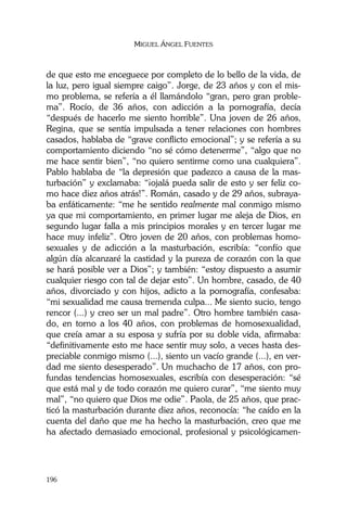 MIGUEL ÁNGEL FUENTES
196
de que esto me enceguece por completo de lo bello de la vida, de
la luz, pero igual siempre caigo”. Jorge, de 23 años y con el mis-
mo problema, se refería a él llamándolo “gran, pero gran proble-
ma”. Rocío, de 36 años, con adicción a la pornografía, decía
“después de hacerlo me siento horrible”. Una joven de 26 años,
Regina, que se sentía impulsada a tener relaciones con hombres
casados, hablaba de “grave conflicto emocional”; y se refería a su
comportamiento diciendo “no sé cómo detenerme”, “algo que no
me hace sentir bien”, “no quiero sentirme como una cualquiera”.
Pablo hablaba de “la depresión que padezco a causa de la mas-
turbación” y exclamaba: “¡ojalá pueda salir de esto y ser feliz co-
mo hace diez años atrás!”. Román, casado y de 29 años, subraya-
ba enfáticamente: “me he sentido realmente mal conmigo mismo
ya que mi comportamiento, en primer lugar me aleja de Dios, en
segundo lugar falla a mis principios morales y en tercer lugar me
hace muy infeliz”. Otro joven de 20 años, con problemas homo-
sexuales y de adicción a la masturbación, escribía: “confío que
algún día alcanzaré la castidad y la pureza de corazón con la que
se hará posible ver a Dios”; y también: “estoy dispuesto a asumir
cualquier riesgo con tal de dejar esto”. Un hombre, casado, de 40
años, divorciado y con hijos, adicto a la pornografía, confesaba:
“mi sexualidad me causa tremenda culpa... Me siento sucio, tengo
rencor (...) y creo ser un mal padre”. Otro hombre también casa-
do, en torno a los 40 años, con problemas de homosexualidad,
que creía amar a su esposa y sufría por su doble vida, afirmaba:
“definitivamente esto me hace sentir muy solo, a veces hasta des-
preciable conmigo mismo (...), siento un vacío grande (...), en ver-
dad me siento desesperado”. Un muchacho de 17 años, con pro-
fundas tendencias homosexuales, escribía con desesperación: “sé
que está mal y de todo corazón me quiero curar”, “me siento muy
mal”, “no quiero que Dios me odie”. Paola, de 25 años, que prac-
ticó la masturbación durante diez años, reconocía: “he caído en la
cuenta del daño que me ha hecho la masturbación, creo que me
ha afectado demasiado emocional, profesional y psicológicamen-
 