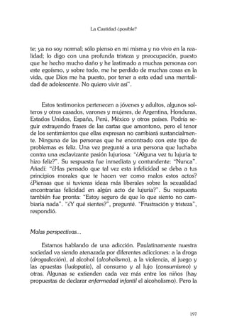 La Castidad ¿posible?
197
te; ya no soy normal; sólo pienso en mi misma y no vivo en la rea-
lidad; lo digo con una profunda tristeza y preocupación, puesto
que he hecho mucho daño y he lastimado a muchas personas con
este egoísmo, y sobre todo, me he perdido de muchas cosas en la
vida, que Dios me ha puesto, por tener a esta edad una mentali-
dad de adolescente. No quiero vivir así”.
Estos testimonios pertenecen a jóvenes y adultos, algunos sol-
teros y otros casados, varones y mujeres, de Argentina, Honduras,
Estados Unidos, España, Perú, México y otros países. Podría se-
guir extrayendo frases de las cartas que amontono, pero el tenor
de los sentimientos que ellas expresan no cambiará sustancialmen-
te. Ninguna de las personas que he encontrado con este tipo de
problemas es feliz. Una vez pregunté a una persona que luchaba
contra una esclavizante pasión lujuriosa: “¿Alguna vez tu lujuria te
hizo feliz?”. Su respuesta fue inmediata y contundente: “Nunca”.
Añadí: “¿Has pensado que tal vez esta infelicidad se deba a tus
principios morales que te hacen ver como malos estos actos?
¿Piensas que si tuvieras ideas más liberales sobre la sexualidad
encontrarías felicidad en algún acto de lujuria?”. Su respuesta
también fue pronta: “Estoy seguro de que lo que siento no cam-
biaría nada”. “¿Y qué sientes?”, pregunté. “Frustración y tristeza”,
respondió.
Malas perspectivas...
Estamos hablando de una adicción. Paulatinamente nuestra
sociedad va siendo atenazada por diferentes adicciones: a la droga
(drogadicción), al alcohol (alcoholismo), a la violencia, al juego y
las apuestas (ludopatía), al consumo y al lujo (consumismo) y
otras. Algunas se extienden cada vez más entre los niños (hay
propuestas de declarar enfermedad infantil el alcoholismo). Pero la
 