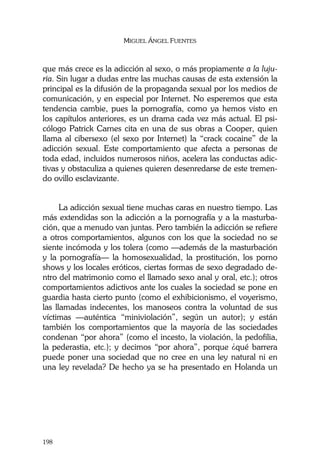 MIGUEL ÁNGEL FUENTES
198
que más crece es la adicción al sexo, o más propiamente a la luju-
ria. Sin lugar a dudas entre las muchas causas de esta extensión la
principal es la difusión de la propaganda sexual por los medios de
comunicación, y en especial por Internet. No esperemos que esta
tendencia cambie, pues la pornografía, como ya hemos visto en
los capítulos anteriores, es un drama cada vez más actual. El psi-
cólogo Patrick Carnes cita en una de sus obras a Cooper, quien
llama al cibersexo (el sexo por Internet) la “crack cocaine” de la
adicción sexual. Este comportamiento que afecta a personas de
toda edad, incluidos numerosos niños, acelera las conductas adic-
tivas y obstaculiza a quienes quieren desenredarse de este tremen-
do ovillo esclavizante.
La adicción sexual tiene muchas caras en nuestro tiempo. Las
más extendidas son la adicción a la pornografía y a la masturba-
ción, que a menudo van juntas. Pero también la adicción se refiere
a otros comportamientos, algunos con los que la sociedad no se
siente incómoda y los tolera (como —además de la masturbación
y la pornografía— la homosexualidad, la prostitución, los porno
shows y los locales eróticos, ciertas formas de sexo degradado de-
ntro del matrimonio como el llamado sexo anal y oral, etc.); otros
comportamientos adictivos ante los cuales la sociedad se pone en
guardia hasta cierto punto (como el exhibicionismo, el voyerismo,
las llamadas indecentes, los manoseos contra la voluntad de sus
víctimas —auténtica “miniviolación”, según un autor); y están
también los comportamientos que la mayoría de las sociedades
condenan “por ahora” (como el incesto, la violación, la pedofilia,
la pederastia, etc.); y decimos “por ahora”, porque ¿qué barrera
puede poner una sociedad que no cree en una ley natural ni en
una ley revelada? De hecho ya se ha presentado en Holanda un
 