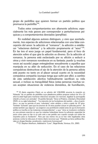 La Castidad ¿posible?
199
grupo de pedófilos que quieren formar un partido político que
promueva la pedofilia184
.
Todos estos comportamientos son altamente adictivos; espe-
cialmente los más graves por corresponder a perturbaciones psí-
quicas y a comportamientos desviados (parafilias).
En realidad algunos autores distinguen, y creo que acertada-
mente, tres especies de adicciones relacionadas con una falsa con-
cepción del amor: la adicción al “romance”, la adicción a estable-
cer “relaciones dañinas” y la adicción propiamente al “sexo”185
.
En las tres el sexo juega un papel fundamental, pero el foco de
atención sobre el que gira la adicción es diverso. En la adicción al
romance, la persona está esclavizada por su afición a seducir a
otros y vivir romances novelescos en su fantasía; puede (y muchas
veces así sucede) pagar entregándose sexualmente a aquellos que
manipula en su afán de seducción. En el caso de las relaciones
compulsivas destructivas el eje de la atención de la persona adicta
está puesto no tanto en el placer sexual cuanto en la necesidad
compulsiva compañía (aunque tenga que sufrir por ello); a cambio
de esta satisfacción afectiva habitualmente sacrifican su vida
sexual, e incluso su tranquilidad física (estas personas muchas ve-
ces aceptan situaciones de violencia doméstica, de humillación,
184
El diario argentino Clarín en su edición del 1/06/2006 anuncia la creación en
Holanda “de un partido de pedófilos cuya plataforma política propone reducir de 16 a 12
años la edad legal para mantener relaciones sexuales con menores, legalizar la pornografía
infantil y el sexo con animales”. El partido llamado “Amor al Prójimo, Libertad y Diversidad
(NVD, en su sigla holandesa)”. “La intención de los fundadores del partido —dice el perió-
dico— es que se permita el sexo ‘voluntario’ entre adultos y niños a partir de 12 años.
También ‘lucharán’ para que los jóvenes de 16 años puedan actuar en películas porno”. Se
señala también que algunos “ya exigieron una prohibición estatal antes de que la formación
política se inscriba en las instancias correspondientes”, y que “otros se mostraron confiados
en una primera reacción en que los votantes holandeses tienen la suficiente capacidad de
juicio como para no dar ni un solo voto a ese partido aun cuando cumpla con todos los
requisitos para su fundación”. Pero por esa misma vía ya se han visto legalizadas otras
posturas contra la vida pues el mismo diario reconoce que “Holanda ya tiene políticas libe-
rales en drogas blandas, prostitución, matrimonio homosexual”.
185
Cf. Stephen Arterburn, Addicted to “Love”, Regal Books, Ventura, CA., 2003.
 