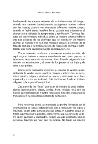 MIGUEL ÁNGEL FUENTES
20
fendernos de los ataques externos, de las inclemencias del tiempo:
cuando nos caemos instintivamente protegemos nuestra cabeza
con las manos; cuando nos amenazan cubrimos nuestro cuerpo,
cuando el bebé siente hambre llora, cuando nos infectamos el
cuerpo avisa subiendo la temperatura y temblando. Tenemos fac-
tores de conservación individual como es nuestro sistema linfático
que nos defiende de los enemigos que se introducen en nuestro
cuerpo, el hambre y la sed que mandan señales al cerebro de la
falta de comida o de bebida (o sea, de fuentes de energía e hidra-
tación) que pone en riesgo nuestra conservación, etc.
Como animales tendemos a conservar nuestra especie; de
aquí surge el instinto a unirnos sexualmente con quien puede co-
laborar en la procreación de nuevas vidas. Esto da origen a la ins-
titución del matrimonio y al amor de los padres a sus hijos y de
estos a sus padres.
Como seres racionales tendemos a conocer la verdad (espe-
cialmente la verdad sobre nosotros mismos y sobre Dios, es decir,
sobre nuestro origen y destino), a buscar y descansar en el bien
espiritual y a vivir en sociedad. Esta inclinación funda el instinto
religioso y de superación espiritual.
Cada uno de los “fines” que están al término de estas inclina-
ciones (conservación, placer, verdad, bien, religión, etc.) son los
bienes que perfeccionan nuestra naturaleza. Sin ellos quedaríamos
truncados en nuestro deseo natural de perfección.
Pero no somos como las montañas de piedra formadas por la
acumulación de capas heterogéneas con el transcurrir de siglos y
milenios. Todas estas dimensiones no están en nosotros como es-
tratos superpuestos y aislados, como vemos en los cortes de la tie-
rra en los cañones y quebradas. Somos un todo unificado. Somos
personas; tenemos un “yo” que nos unifica. No tengo un aspecto
 
