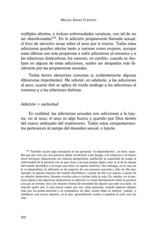MIGUEL ÁNGEL FUENTES
200
múltiples abortos, e incluso enfermedades venéreas, con tal de no
ser abandonadas)186
. En la adicción propiamente llamada sexual,
el foco de atención recae sobre el sexo por sí mismo. Todas estas
adicciones pueden afectar tanto a varones como mujeres, aunque
estas últimas son más propensas a sufrir adicciones al romance y a
las relaciones destructivas; los varones, en cambio, cuando se des-
lizan en alguna de estas adicciones, suelen ser atrapados más fá-
cilmente por las propiamente sexuales.
Todas tienen elementos comunes (y evidentemente algunas
diferencias importantes). Me referiré, en adelante, a las adicciones
al sexo; cuanto diré se aplica de modo análogo a las adicciones al
romance y a las relaciones dañinas.
Adicción = esclavitud
En realidad, las adicciones sexuales son adicciones a la luju-
ria, no al sexo; el sexo es algo bueno y querido por Dios dentro
del marco ordenado del matrimonio. Todos estos comportamien-
tos pertenecen al campo del desorden sexual, o lujuria.
186
También ocurre algo semejante en las personas “co-dependientes”, es decir, aque-
llas que por vivir con una persona adicta (al alcohol, a las drogas, a la violencia o al mismo
sexo) terminan adquiriendo sus mismas perspectivas, perdiendo la capacidad de juzgar la
enfermedad de la persona con la que viven y la suya propia (típico caso es el de la esposa
del marido alcohólico o la mujer que tiene un esposo violento). Sin embargo, en el caso de
la co-dependecia, la adhesión se da respecto de una persona concreta y sólo de ella (por
ejemplo, la esposa respecto del marido alcohólico) y puede ser fiel a su esposo, a pesar de
su relación destructiva, durante muchos años o incluso toda la vida. En cambio, en la per-
sona adicta a las relaciones destructivas su adicción no recae directamente sobre la persona
a la que se somete, sino a la relación misma (la necesidad de alguien que esté a su lado, no
importa quién sea, ni qué precio exija); por eso, estas personas, cuando aparece alguien
más que les presta atención y se compadece de ellas, suelen dejar su anterior “pareja” y
establecer una nueva relación, en la que, generalmente vuelve a repetirse el ciclo una vez
más.
 