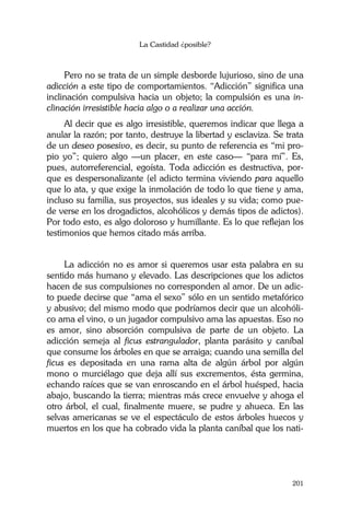 La Castidad ¿posible?
201
Pero no se trata de un simple desborde lujurioso, sino de una
adicción a este tipo de comportamientos. “Adicción” significa una
inclinación compulsiva hacia un objeto; la compulsión es una in-
clinación irresistible hacia algo o a realizar una acción.
Al decir que es algo irresistible, queremos indicar que llega a
anular la razón; por tanto, destruye la libertad y esclaviza. Se trata
de un deseo posesivo, es decir, su punto de referencia es “mi pro-
pio yo”; quiero algo —un placer, en este caso— “para mí”. Es,
pues, autorreferencial, egoísta. Toda adicción es destructiva, por-
que es despersonalizante (el adicto termina viviendo para aquello
que lo ata, y que exige la inmolación de todo lo que tiene y ama,
incluso su familia, sus proyectos, sus ideales y su vida; como pue-
de verse en los drogadictos, alcohólicos y demás tipos de adictos).
Por todo esto, es algo doloroso y humillante. Es lo que reflejan los
testimonios que hemos citado más arriba.
La adicción no es amor si queremos usar esta palabra en su
sentido más humano y elevado. Las descripciones que los adictos
hacen de sus compulsiones no corresponden al amor. De un adic-
to puede decirse que “ama el sexo” sólo en un sentido metafórico
y abusivo; del mismo modo que podríamos decir que un alcohóli-
co ama el vino, o un jugador compulsivo ama las apuestas. Eso no
es amor, sino absorción compulsiva de parte de un objeto. La
adicción semeja al ficus estrangulador, planta parásito y caníbal
que consume los árboles en que se arraiga; cuando una semilla del
ficus es depositada en una rama alta de algún árbol por algún
mono o murciélago que deja allí sus excrementos, ésta germina,
echando raíces que se van enroscando en el árbol huésped, hacia
abajo, buscando la tierra; mientras más crece envuelve y ahoga el
otro árbol, el cual, finalmente muere, se pudre y ahueca. En las
selvas americanas se ve el espectáculo de estos árboles huecos y
muertos en los que ha cobrado vida la planta caníbal que los nati-
 