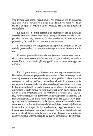 MIGUEL ÁNGEL FUENTES
202
vos llaman, con razón, “matapalo”. Así acontece con la adicción
que carcome el carácter y la psicología del adicto hasta no dejar
de él más que un vacío interior rodeado de una gran cáscara
compulsiva.
En cambio, el amor humano es perfección de la libertad:
cuando amamos somos más libres, porque el amor nos da la ca-
pacidad de dar algo nuestro, de desprendernos, lo que supone
posesión y facultad de disponer de nuestras cosas.
Es donación, y no apropiación; es capacidad de salir de sí, de
vivir la generosidad, de comprometerse y mantener los compromi-
sos.
Es fuerza personalizadora del ser humano: quien ama verda-
deramente crece como hombre o como mujer; madura, se perfec-
ciona. Es un movimiento pleno y gratificante, a pesar de exigir sa-
crificios.
En la lujuria, como ya hemos visto, no hay amor verdadero.
Faltan los elementos propios de todo amor: o falta la entrega de sí
a otro (como en la masturbación y la pornografía), o el compromi-
so (como en la fornicación), o se excluye el fruto (como en la anti-
concepción), o carece de complementariedad verdadera (como en
la homosexualidad), o daña (como en el abuso, la violación, la
corrupción). Toda forma de lujuria elimina algún valor propio del
amor: el otro (masturbación), el matrimonio (fornicación, adulte-
rio, concubinato), el hijo (aborto y anticoncepción), la alteridad (la
homosexualidad). Es muy importante tener en cuenta esto, por-
que ese desorden intrínseco de la lujuria, junto al hecho de enrai-
zarse en una de las inclinaciones básicas del ser humano (el instin-
to sexual) explica que, fácil y rápidamente, degenere en adicción.
Ocurre otro tanto con los otros instintos básicos: el instinto de su-
pervivencia al deformarse (o no madurar) degenera en egoísmo,
autorreferencia, enfermedad de la queja, sentimiento de inferiori-
 