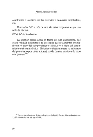 MIGUEL ÁNGEL FUENTES
204
¿contradice o interfiere con tus creencias o desarrollo espirituales?,
etc.
Responder “sí” a más de una de estas preguntas, es ya una
nota de alarma.
El “ciclo” de la adicción...
La adicción sexual actúa en forma de ciclo esclavizante, que
es en realidad el resultado de dos ciclos que se alimentan mutua-
mente: el ciclo del comportamiento adictivo y el ciclo del pensa-
miento o sistema adictivo. El siguiente diagrama (que he adaptado
del presentado por otros autores) puede darnos una idea de todo
este proceso189
:
189
Esto es una adaptación de las explicaciones de Patrick Carnes (Out of Shadows, pp.
11-32) y Arterburn (op. cit., pp. 47-56).
 