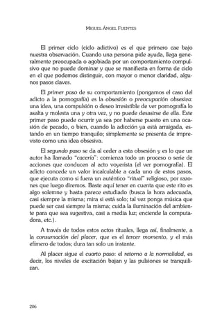MIGUEL ÁNGEL FUENTES
206
El primer ciclo (ciclo adictivo) es el que primero cae bajo
nuestra observación. Cuando una persona pide ayuda, llega gene-
ralmente preocupada o agobiada por un comportamiento compul-
sivo que no puede dominar y que se manifiesta en forma de ciclo
en el que podemos distinguir, con mayor o menor claridad, algu-
nos pasos claves.
El primer paso de su comportamiento (pongamos el caso del
adicto a la pornografía) es la obsesión o preocupación obsesiva:
una idea, una compulsión o deseo irresistible de ver pornografía lo
asalta y molesta una y otra vez, y no puede desasirse de ella. Este
primer paso puede ocurrir ya sea por haberse puesto en una oca-
sión de pecado, o bien, cuando la adicción ya está arraigada, es-
tando en un tiempo tranquilo; simplemente se presenta de impre-
visto como una idea obsesiva.
El segundo paso se da al ceder a esta obsesión y es lo que un
autor ha llamado “cacería”: comienza todo un proceso o serie de
acciones que conducen al acto voyerista (el ver pornografía). El
adicto concede un valor incalculable a cada uno de estos pasos,
que ejecuta como si fuera un auténtico “ritual” religioso, por razo-
nes que luego diremos. Baste aquí tener en cuenta que este rito es
algo solemne y hasta parece estudiado (busca la hora adecuada,
casi siempre la misma; mira si está solo; tal vez ponga música que
puede ser casi siempre la misma; cuida la iluminación del ambien-
te para que sea sugestiva, casi a media luz; enciende la computa-
dora, etc.).
A través de todos estos actos rituales, llega así, finalmente, a
la consumación del placer, que es el tercer momento, y el más
efímero de todos; dura tan solo un instante.
Al placer sigue el cuarto paso: el retorno a la normalidad, es
decir, los niveles de excitación bajan y las pulsiones se tranquili-
zan.
 