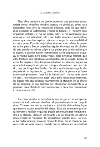 La Castidad ¿posible?
207
Esto abre camino a un quinto momento que podemos carac-
terizar como torbellino emotivo porque se conjugan, como una
tempestad, una serie de emociones intensas, entre las que debe-
mos destacar: la justificación (“todos lo hacen”, o “hubiera sido
imposible evitarlo”, o “ya no podía más”, o “se comprende que
obre así en mi situación”, etc.), son todas razones o racionaliza-
ciones que intentan explicar, atenuar o negar la responsabilidad
en estos actos. Cuando las justificaciones no son creíbles, la perso-
na adicta pasa a buscar culpables: alguien tiene que ser el culpable
de este problema; tal vez culpe a sus padres por la educación que
le dieron, a quienes fueron instrumentos de su degradación o qui-
zá al mismo Dios; pero pocas veces estas personas asumen que
ellos también son principales responsables de su estado. Como el
echar las culpas a otros tampoco soluciona sus dramas, siguen los
remordimientos y la vergüenza, más por el estado en que han caí-
do, que por lo que han hecho. De estos sentimientos surge la de-
sesperación e impotencia, y, como reacción la persona se hace
numerosas promesas (“esta fue la última vez”, “nunca más caeré
en esto”, “no volveré a ese lugar” etc.); pero todas estas promesas,
no hacen más que focalizar nuevamente la atención en el objeto
de su adicción, el cual termina por obsesionar nuevamente a la
persona, presentando la idea compulsiva y haciendo recomenzar
el ciclo una vez más.
He mencionado la importancia que ocupa en el comporta-
miento de todo adicto el ritual con el que realiza sus actos compul-
sivos. Yo creo que esto es debido a su intuición del carácter fugaz
que tiene el éxtasis sensible del placer. Sabe de antemano que se-
rá efímero y huidizo, y que no puede prolongarlo por ningún me-
dio a su alcance. Llega en un instante y se va, dejando un sabor a
poco y nada; no “satisface” las expectativas puestas en él. Por eso,
al no poder extender más ese momento (que, por el contrario, pa-
rece cada vez más breve a medida que se adentra en la adicción)
 