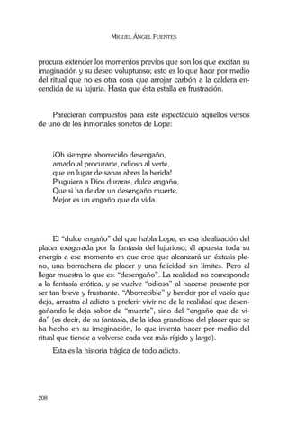 MIGUEL ÁNGEL FUENTES
208
procura extender los momentos previos que son los que excitan su
imaginación y su deseo voluptuoso; esto es lo que hace por medio
del ritual que no es otra cosa que arrojar carbón a la caldera en-
cendida de su lujuria. Hasta que ésta estalla en frustración.
Parecieran compuestos para este espectáculo aquellos versos
de uno de los inmortales sonetos de Lope:
¡Oh siempre aborrecido desengaño,
amado al procurarte, odioso al verte,
que en lugar de sanar abres la herida!
Pluguiera a Dios duraras, dulce engaño,
Que si ha de dar un desengaño muerte,
Mejor es un engaño que da vida.
El “dulce engaño” del que habla Lope, es esa idealización del
placer exagerada por la fantasía del lujurioso; él apuesta toda su
energía a ese momento en que cree que alcanzará un éxtasis ple-
no, una borrachera de placer y una felicidad sin límites. Pero al
llegar muestra lo que es: “desengaño”. La realidad no corresponde
a la fantasía erótica, y se vuelve “odiosa” al hacerse presente por
ser tan breve y frustrante. “Aborrecible” y heridor por el vacío que
deja, arrastra al adicto a preferir vivir no de la realidad que desen-
gañando le deja sabor de “muerte”, sino del “engaño que da vi-
da” (es decir, de su fantasía, de la idea grandiosa del placer que se
ha hecho en su imaginación, lo que intenta hacer por medio del
ritual que tiende a volverse cada vez más rígido y largo).
Esta es la historia trágica de todo adicto.
 