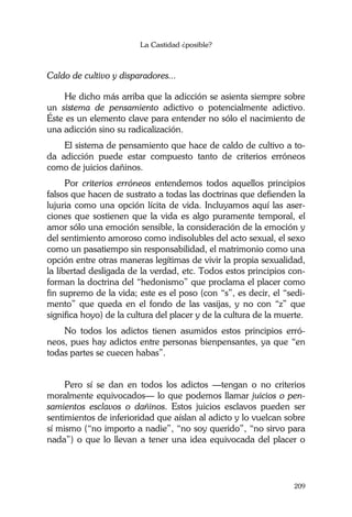 La Castidad ¿posible?
209
Caldo de cultivo y disparadores...
He dicho más arriba que la adicción se asienta siempre sobre
un sistema de pensamiento adictivo o potencialmente adictivo.
Éste es un elemento clave para entender no sólo el nacimiento de
una adicción sino su radicalización.
El sistema de pensamiento que hace de caldo de cultivo a to-
da adicción puede estar compuesto tanto de criterios erróneos
como de juicios dañinos.
Por criterios erróneos entendemos todos aquellos principios
falsos que hacen de sustrato a todas las doctrinas que defienden la
lujuria como una opción lícita de vida. Incluyamos aquí las aser-
ciones que sostienen que la vida es algo puramente temporal, el
amor sólo una emoción sensible, la consideración de la emoción y
del sentimiento amoroso como indisolubles del acto sexual, el sexo
como un pasatiempo sin responsabilidad, el matrimonio como una
opción entre otras maneras legítimas de vivir la propia sexualidad,
la libertad desligada de la verdad, etc. Todos estos principios con-
forman la doctrina del “hedonismo” que proclama el placer como
fin supremo de la vida; este es el poso (con “s”, es decir, el “sedi-
mento” que queda en el fondo de las vasijas, y no con “z” que
significa hoyo) de la cultura del placer y de la cultura de la muerte.
No todos los adictos tienen asumidos estos principios erró-
neos, pues hay adictos entre personas bienpensantes, ya que “en
todas partes se cuecen habas”.
Pero sí se dan en todos los adictos —tengan o no criterios
moralmente equivocados— lo que podemos llamar juicios o pen-
samientos esclavos o dañinos. Estos juicios esclavos pueden ser
sentimientos de inferioridad que aíslan al adicto y lo vuelcan sobre
sí mismo (“no importo a nadie”, “no soy querido”, “no sirvo para
nada”) o que lo llevan a tener una idea equivocada del placer o
 