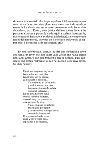 MIGUEL ÁNGEL FUENTES
210
del amor (como miedo al entregarse y darse totalmente a otra per-
sona, temor de no encontrar placer en el amor para toda la vida, o
recelo de los demás —a veces como consecuencia de haber sido
abusado—, etc.). Estos y otros juicios dañinos suelen llevar a las
personas a buscar el placer de modo egoísta, aislado (pornografía,
masturbación), forzando a los demás (violadores), sin compromiso
(antes del matrimonio, sin vistas de él o incluso excluyendo el ma-
trimonio; o por medio de la prostitución, etc.).
En una oportunidad, después de dar una conferencia sobre
este tema, un joven me hizo llegar unos versos que había escrito
unos años antes, y que aquí transcribo con su permiso, pues con-
sidero que pintan realmente lo que he querido decir más arriba.
Se titula “Vacío”:
En mi mundo ya no hay luces,
las veredas son muy frías,
las miradas son de piedra,
ya no existe el porvenir...
Yo me siento en una tumba
y sin luz, no ven mis ojos,
los momentos son de asfixia,
no podré sobrevivir...
En mi alma hay una pena,
que no sé cómo extinguir,
como el fuego va quemando,
mi esperanza de vivir...
Y no encuentro mi refugio,
busco luces por seguir,
y no encuentro más que penas,
que me incitan a morir...
Corro y corro tras la nada,
corro y corro y sigo aquí,
esperando a que regrese,
 