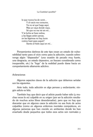 La Castidad ¿posible?
211
lo que nunca ha de venir...
Y el vacío me consume,
Ya no sé qué hago aquí,
Mas yo vaya donde vaya,
Sé que no me iré sin mí...
Y la lucha se hace ardua,
y las llagas arden penas,
en las lágrimas no hay luces
¿cómo haré para seguir?
Siento el hielo aquí en mí...
Pensamientos dañinos de este tipo crean un estado de vulne-
rabilidad tanto para el vicio como para la adicción; cuando sobre-
venga algún “disparador” (una ocasión de pecado muy fuerte,
una desgracia, un estado depresivo, un fracaso considerado como
insuperable, etc.) la “fuga” de la realidad puede darse hacia un
comportamiento altamente adictivo.
Aclaraciones
Algunos aspectos claves de la adicción que debemos señalar
son los siguientes.
Ante todo, toda adicción es algo penoso y esclavizante; nin-
gún adicto es feliz.
También hay que decir que el adicto puede haber sido (y mu-
chas veces lo es) culpable en su origen (por ser la adicción resulta-
do de muchos actos libres desordenados), pero que no hay que
descartar que en algunos casos la adicción no sea fruto de actos
culpables (como en algunos enfermos mentales compulsivos, en
algunas personas que han crecido en ambientes donde les han
enseñado desde pequeños que todos esos actos son normales y
 