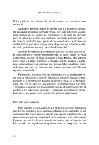 MIGUEL ÁNGEL FUENTES
212
lícitos y tal vez han caído en la cuenta de su error cuando ya eran
esclavos).
Asimismo debemos tener en cuenta que no debemos confun-
dir cualquier conducta desviada (mala) con una adicción; la adic-
ción implica ya un estado de compulsión y de falta de libertad;
pero sí debemos señalar que cualquier conducta desordenada —
de manera particular en el plano de la sexualidad— fácilmente se
vuelve viciosa y el vicio rápidamente degenera en adicción, es de-
cir, vicio ya transformado en perturbación mental.
Además advirtamos que cualquier adicción es algo que no es-
tá circunscripto a ningún temperamento, ni clase social, ni nivel
económico, ni sexo, ni edad, ni buena o mala familia. Hay adictos
entre ricos y pobres, hombres y mujeres, niños, jóvenes y ancia-
nos, melancólicos y sanguíneos, etc. Todos deben cuidarse. Espe-
cialmente los que, de una manera u otra, piensen que “de esa
agua no van a beber”.
Finalmente, digamos que las adicciones no se reemplazan si-
no que se refuerzan: el alcohol refuerza la adicción sexual, la por-
nografía o la prostitución pueden fácilmente llevar a la drogadic-
ción, etc. No se sale de una adicción reemplazándola por otra.
Tampoco es solución de una adicción sexual el matrimonio; por el
contrario, las adicciones sexuales —anteriores o posteriores al ma-
trimonio— son causa de la destrucción de los matrimonios.
Para salir de la adicción
Para escapar de una adicción no bastan los medios ordinarios
que hemos señalado en el capítulo anterior; ni los naturales ni los
sobrenaturales. Hace falta un trabajo que apunte directamente a la
recomposición psíquico-espiritual de la persona. Esto sólo puede
lograrse por medio de una terapia de ayuda que incluya lo que
han intuido tan agudamente quienes usan el Programa de los
 