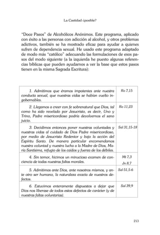 La Castidad ¿posible?
213
“Doce Pasos” de Alcohólicos Anónimos. Este programa, aplicado
con éxito a las personas con adicción al alcohol, y otros problemas
adictivos, también se ha mostrado eficaz para ayudar a quienes
sufren de dependencia sexual. He usado este programa adaptado
de modo más “católico” adecuando las formulaciones de esos pa-
sos del modo siguiente (a la izquierda he puesto algunas referen-
cias bíblicas que pueden ayudarnos a ver la base que estos pasos
tienen en la misma Sagrada Escritura):
1. Admitimos que éramos impotentes ante nuestra
conducta sexual, que nuestras vidas se habían vuelto in-
gobernables.
Ro 7,15
2. Llegamos a creer con fe sobrenatural que Dios, tal
como ha sido revelado por Jesucristo, es decir, Uno y
Trino, Padre misericordioso podría devolvernos el sano
juicio.
Ro 11,23
3. Decidimos entonces poner nuestras voluntades y
nuestras vidas al cuidado de Dios Padre misericordioso,
por medio de Jesucristo Redentor y bajo la acción del
Espíritu Santo. De manera particular encomendamos
nuestra voluntad y nuestra lucha a la Madre de Dios, Ma-
ría Santísima, refugio de los caídos y fuerza de los débiles.
Sal 31,15-18
4. Sin temor, hicimos un minucioso examen de con-
ciencia de todas nuestras faltas morales.
Mt 7,3
Jn 8,7
5. Admitimos ante Dios, ante nosotros mismos, y an-
te otro ser humano, la naturaleza exacta de nuestros de-
fectos.
Sal 51,5-6
6. Estuvimos enteramente dispuestos a dejar que
Dios nos liberase de todos estos defectos de carácter (y de
nuestras faltas voluntarias).
Sal 39,9
 
