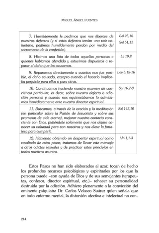 MIGUEL ÁNGEL FUENTES
214
7. Humildemente le pedimos que nos liberase de
nuestros defectos (y si estos defectos tenían una raíz vo-
luntaria, pedimos humildemente perdón por medio del
sacramento de la confesión).
Sal 25,18
Sal 51,11
8. Hicimos una lista de todas aquellas personas a
quienes habíamos ofendido y estuvimos dispuestos a re-
parar el daño que les causamos.
Lc 19,8
9. Reparamos directamente a cuantos nos fue posi-
ble, el daño causado, excepto cuando el hacerlo implica-
ba perjuicio para ellos o para otros.
Lev 5,15-16
10. Continuamos haciendo nuestro examen de con-
ciencia particular, es decir, sobre nuestro defecto o adic-
ción personal y cuando nos equivocábamos lo admitía-
mos inmediatamente ante nuestro director espiritual.
Sal 16,7-8
11. Buscamos, a través de la oración y la meditación
(en particular sobre la Pasión de Jesucristo y sobre sus
promesas de vida eterna), mejorar nuestro contacto cons-
ciente con Dios, pidiéndole solamente que nos dejase co-
nocer su voluntad para con nosotros y nos diese la forta-
leza para cumplirla.
Sal 143,10
12. Habiendo obtenido un despertar espiritual como
resultado de estos pasos, tratamos de llevar este mensaje
a otros adictos sexuales y de practicar estos principios en
todos nuestros asuntos.
1Jn 1,1-3
Estos Pasos no han sido elaborados al azar; tocan de hecho
los profundos recursos psicológicos y espirituales por los que la
persona puede –con ayuda de Dios y de sus semejantes (terapeu-
tas, confesor, director espiritual, etc.)– rehacer su personalidad
destruida por la adicción. Adhiero plenamente a la convicción del
eminente psiquiatra Dr. Carlos Velasco Suárez quien señala que
en todo enfermo mental, la distorsión afectiva e intelectual no con-
 