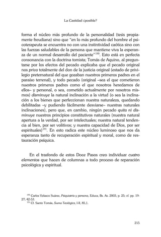 La Castidad ¿posible?
215
forma el núcleo más profundo de la personalidad (tesis propia-
mente freudiana) sino que “en lo más profundo del hombre el psi-
coterapeuta se encuentra no con una instintividad caótica sino con
las fuerzas saludables de la persona que mantiene viva la esperan-
za de un normal desarrollo del paciente”190
. Esto está en perfecta
consonancia con la doctrina tomista; Tomás de Aquino, al pregun-
tarse por los efectos del pecado explicaba que el pecado original
nos priva totalmente del don de la justicia original (estado de privi-
legio preternatural del que gozaban nuestros primeros padres en el
paraíso terrenal), y todo pecado (original –sea el que cometieron
nuestros primeros padres como el que nosotros heredamos de
ellos– y personal, o sea, cometido actualmente por nosotros mis-
mos) disminuye la natural inclinación a la virtud (o sea la inclina-
ción a los bienes que perfeccionan nuestra naturaleza, quedando
debilitadas –y pudiendo fácilmente desviarse– nuestras naturales
inclinaciones), pero que, en cambio, ningún pecado quita ni dis-
minuye nuestros principios constitutivos naturales (nuestra natural
apertura a la verdad, por ser intelectuales; nuestra natural tenden-
cia al bien, por ser volitivos; y nuestra capacidad de Dios, por ser
espirituales)191
. En esto radica este núcleo luminoso que nos da
esperanza tanto de recuperación espiritual y moral, como de res-
tauración psíquica.
En el trasfondo de estos Doce Pasos creo individuar cuatro
elementos que hacen de columnas a todo proceso de reparación
psicológica y espiritual.
190
Carlos Velasco Suárez, Psiquiatría y persona, Educa, Bs. As. 2003, p. 25; cf. pp. 19-
27; 42-53.
191
Cf. Santo Tomás, Suma Teológica, I-II, 85,1.
 