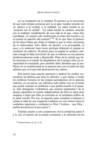 MIGUEL ÁNGEL FUENTES
216
(a) La aceptación de la realidad. El primero es la convicción
de que toda terapia comienza por (y en gran medida consiste en)
un retorno a la verdad, a la realidad. La salud mental es un
“acuerdo con la verdad”. “La salud mental es cordura, acuerdo
con la realidad, manifestación de una vida en la que, como dice
Landsberg, ‘el corazón esté conformado al orden del mundo y no
el mundo al capricho del corazón’”192
. Es lo que hace el primero
de los Doce Pasos que dirige el trabajo a que se tome conciencia
de la enfermedad; todo adicto (al alcohol, a la pornografía, al
sexo, a la violencia) tiene como principal obstáculo el aceptar su
condición de enfermo. El primer paso es aceptar la verdad y ade-
más corregir la falsa convicción de que el enfermo es una persona
fundamentalmente mala y aborrecible. Parte de la verdad que de-
be asumirse es el estado de desgobierno de la propia vida y la in-
capacidad de manejarla, pero también debe admitirse que el pro-
blema no es constitucional en la persona sino con el modo de vida
adictivo que es lo que está destruyendo sus valores.
Este primer paso apunta asimismo a destruir los ocultos me-
canismos de defensa que tiene la adicción, y que actúan a modo
de confianza humana en las propias percepciones de la persona
enferma, en sus juicios, sus métodos; todo adicto cree en el fondo
que puede manejar su problema o que podría hacerlo si él quisie-
ra. Este desesperar (“admitimos que éramos impotentes”) de la
propia capacidad en cuanto independiente de Dios es clave para
empezar a dejar que Dios se convierta en el verdadero artífice de
la salud mental. Por eso, el segundo paso completa el primero y
señala el salto de una engañosa confianza en uno mismo hacia la
verdadera esperanza y confianza en Dios (“creímos... que Dios...
podría devolvernos el sano juicio”).
También aluden a este compromiso con la verdad los pasos 4
y 5, con el examen de la propia conciencia y la admisión de los
192
Velasco Suárez, op. cit., p. 44.
 