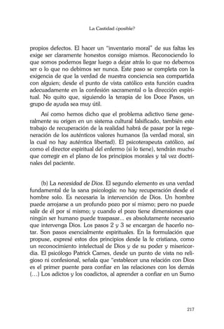 La Castidad ¿posible?
217
propios defectos. El hacer un “inventario moral” de sus faltas les
exige ser claramente honestos consigo mismos. Reconociendo lo
que somos podemos llegar luego a dejar atrás lo que no debemos
ser o lo que no debimos ser nunca. Este paso se completa con la
exigencia de que la verdad de nuestra conciencia sea compartida
con alguien; desde el punto de vista católico esta función cuadra
adecuadamente en la confesión sacramental o la dirección espiri-
tual. No quito que, siguiendo la terapia de los Doce Pasos, un
grupo de ayuda sea muy útil.
Así como hemos dicho que el problema adictivo tiene gene-
ralmente su origen en un sistema cultural falsificado, también este
trabajo de recuperación de la realidad habrá de pasar por la rege-
neración de los auténticos valores humanos (la verdad moral, sin
la cual no hay auténtica libertad). El psicoterapeuta católico, así
como el director espiritual del enfermo (si lo tiene), tendrán mucho
que corregir en el plano de los principios morales y tal vez doctri-
nales del paciente.
(b) La necesidad de Dios. El segundo elemento es una verdad
fundamental de la sana psicología: no hay recuperación desde el
hombre solo. Es necesaria la intervención de Dios. Un hombre
puede arrojarse a un profundo pozo por sí mismo; pero no puede
salir de él por sí mismo; y cuando el pozo tiene dimensiones que
ningún ser humano puede traspasar... es absolutamente necesario
que intervenga Dios. Los pasos 2 y 3 se encargan de hacerlo no-
tar. Son pasos esencialmente espirituales. En la formulación que
propuse, expresé estos dos principios desde la fe cristiana, como
un reconocimiento intelectual de Dios y de su poder y misericor-
dia. El psicólogo Patrick Carnes, desde un punto de vista no reli-
gioso ni confesional, señala que “establecer una relación con Dios
es el primer puente para confiar en las relaciones con los demás
(…) Los adictos y los coadictos, al aprender a confiar en un Sumo
 