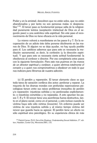 MIGUEL ÁNGEL FUENTES
218
Poder y en la amistad, descubren que no están solos, que no están
abandonados y por tanto no son personas malas ni desprecia-
bles”193
. El tercer paso es fundamental porque salta de la religiosi-
dad puramente teórica (aceptación intelectual de Dios en el se-
gundo paso) a una auténtica vida espiritual. Sin este paso el reco-
nocimiento de Dios no tiene eficacia en la vida personal.
Lo mismo volverá a manifestarse en los pasos 6 y 7. En la re-
cuperación de un adicto éste debe ponerse dócilmente en las ma-
nos de Dios. Si alguien no se deja ayudar, no hay ayuda posible
para él. Los católicos sabemos que para esto es necesaria la me-
diación sacramental, es decir, la confesión (y la dirección espiri-
tual). Y que para esto es necesaria cierta actitud fundamental: la
obediencia al confesor o director. Por eso completaría estos pasos
con la siguiente formulación: Para esto nos pusimos en las manos
de un director espiritual y confesor, a quien abrimos totalmente el
corazón y a quien nos comprometimos a obedecer en todo lo que
nos indicara para librarnos de nuestra adicción.
(c) El perdón y reparación. El tercer elemento clave es que
toda tarea de sanación conlleva dos actos: perdonar y reparar. La
mayoría de los dramas morales con profundas repercusiones psi-
cológicas tienen entre sus raíces problemas irresueltos de perdón
y/o reparación: injusticias sufridas y no perdonadas explícitamen-
te; o injusticias cometidas y no reparadas. A esto apuntan los pa-
sos 7, 8 y 9. El rencor tiene una asombrosa fuerza destructiva, tan-
to en el plano social, como en el personal, y esto incluso cuando la
víctima haya sido sólo víctima (inocente). Un enfermo puede ser
víctima de una injusticia sufrida y al mismo tiempo víctima del
rencor que guarda hacia su agresor. El perdón tiene un efecto no
sólo espiritual sino psicológico. En su experiencia clínica de más
193
Patrick Carnes, Ph.D. Out of the Shadows. Understanding Sexual Addiction, 3rd
. edi-
tion, Hazelden, Center City, Minnesota 2001, 172.
 