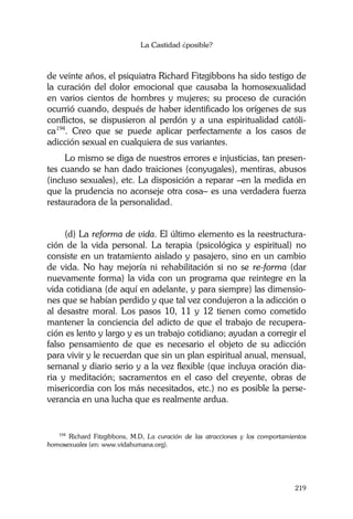 La Castidad ¿posible?
219
de veinte años, el psiquiatra Richard Fitzgibbons ha sido testigo de
la curación del dolor emocional que causaba la homosexualidad
en varios cientos de hombres y mujeres; su proceso de curación
ocurrió cuando, después de haber identificado los orígenes de sus
conflictos, se dispusieron al perdón y a una espiritualidad católi-
ca194
. Creo que se puede aplicar perfectamente a los casos de
adicción sexual en cualquiera de sus variantes.
Lo mismo se diga de nuestros errores e injusticias, tan presen-
tes cuando se han dado traiciones (conyugales), mentiras, abusos
(incluso sexuales), etc. La disposición a reparar –en la medida en
que la prudencia no aconseje otra cosa– es una verdadera fuerza
restauradora de la personalidad.
(d) La reforma de vida. El último elemento es la reestructura-
ción de la vida personal. La terapia (psicológica y espiritual) no
consiste en un tratamiento aislado y pasajero, sino en un cambio
de vida. No hay mejoría ni rehabilitación si no se re-forma (dar
nuevamente forma) la vida con un programa que reintegre en la
vida cotidiana (de aquí en adelante, y para siempre) las dimensio-
nes que se habían perdido y que tal vez condujeron a la adicción o
al desastre moral. Los pasos 10, 11 y 12 tienen como cometido
mantener la conciencia del adicto de que el trabajo de recupera-
ción es lento y largo y es un trabajo cotidiano; ayudan a corregir el
falso pensamiento de que es necesario el objeto de su adicción
para vivir y le recuerdan que sin un plan espiritual anual, mensual,
semanal y diario serio y a la vez flexible (que incluya oración dia-
ria y meditación; sacramentos en el caso del creyente, obras de
misericordia con los más necesitados, etc.) no es posible la perse-
verancia en una lucha que es realmente ardua.
194
Richard Fitzgibbons, M.D, La curación de las atracciones y los comportamientos
homosexuales (en: www.vidahumana.org).
 