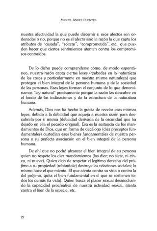MIGUEL ÁNGEL FUENTES
22
nuestra afectividad la que puede discernir si esos afectos son or-
denados o no, porque no es el afecto sino la razón la que capta los
atributos de “casada”, “soltera”, “comprometida”, etc., que pue-
den hacer que ciertos sentimientos atenten contra los compromi-
sos contraídos.
De lo dicho puede comprenderse cómo, de modo espontá-
neo, nuestra razón capta ciertas leyes (grabadas en la naturaleza
de las cosas y particularmente en nuestra misma naturaleza) que
protegen el bien integral de la persona humana y de la sociedad
de las personas. Esas leyes forman el conjunto de lo que denomi-
namos “ley natural” precisamente porque la razón las descubre en
el fondo de las inclinaciones y de la estructura de la naturaleza
humana.
Además, Dios nos ha hecho la gracia de revelar esas mismas
leyes, debido a la debilidad que aqueja a nuestra razón para des-
cubrirla por sí misma (debilidad derivada de la oscuridad que ha
dejado en ella el pecado original). Esa es la sustancia de los man-
damientos de Dios, que en forma de decálogo (diez preceptos fun-
damentales) custodian esos bienes fundamentales de nuestra per-
sona y su perfecta asociación en el bien integral de la persona
humana.
De ahí que no podrá alcanzar el bien integral de su persona
quien no respete los diez mandamientos (los diez; no siete, ni cin-
co, ni nueve). Quien deja de respetar el legítimo derecho del pró-
jimo a su propiedad (robándole) destruye las relaciones sociales; lo
mismo hace el que miente. El que atenta contra su vida o contra la
del prójimo, quita el bien fundamental en el que se sostienen to-
dos los demás (la vida). Quien busca el placer sexual desmochan-
do la capacidad procreativa de nuestra actividad sexual, atenta
contra el bien de la especie, etc.
 