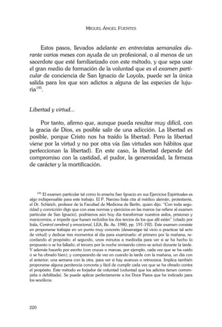 MIGUEL ÁNGEL FUENTES
220
Estos pasos, llevados adelante en entrevistas semanales du-
rante varios meses con ayuda de un profesional, o al menos de un
sacerdote que esté familiarizado con este método, y que sepa usar
el gran medio de formación de la voluntad que es el examen parti-
cular de conciencia de San Ignacio de Loyola, puede ser la única
salida para los que son adictos a alguna de las especies de luju-
ria195
.
Libertad y virtud...
Por tanto, afirmo que, aunque pueda resultar muy difícil, con
la gracia de Dios, es posible salir de una adicción. La libertad es
posible, porque Cristo nos ha traído la libertad. Pero la libertad
viene por la virtud y no por otra vía (las virtudes son hábitos que
perfeccionan la libertad). En este caso, la libertad depende del
compromiso con la castidad, el pudor, la generosidad, la firmeza
de carácter y la mortificación.
195
El examen particular tal como lo enseña San Ignacio en sus Ejercicios Espirituales es
algo indispensable para este trabajo. El P. Narciso Irala cita al médico alemán, protestante,
el Dr. Schleich, profesor de la Facultad de Medicina de Berlín, quien dijo: “Con toda segu-
ridad y convicción digo que con esas normas y ejercicios en las manos (se refiere al examen
particular de San Ignacio), podríamos aún hoy día transformar nuestros asilos, prisiones y
manicomios, e impedir que fuesen recluidos los dos tercios de los que allí están” (citado por
Irala, Control cerebral y emocional, LEA, Bs. As. 1980, pp. 191-192). Este examen consiste
en proponerse trabajar en un punto muy concreto (desarraigar tal vicio o practicar tal acto
de virtud) y dedicar tres momentos al día para examinarlo: el primero por la mañana, re-
cordando el propósito; el segundo, unos minutos a mediodía para ver si se ha hecho lo
propuesto o se ha fallado; el tercero por la noche revisando cómo se actuó durante la tarde.
Y además hacerlo por escrito (con cruces o marcas, por ejemplo, cada vez que se ha caído
o se ha obrado bien); y comparando de vez en cuando la tarde con la mañana, un día con
el anterior; una semana con la otra, para ver si hay avances o retrocesos. Implica también
proponerse alguna penitencia concreta y fácil de cumplir cada vez que se ha obrado contra
el propósito. Este método es forjador de voluntad (voluntad que los adictos tienen corrom-
pida o debilitada). Se puede aplicar perfectamente a los Doce Pasos que he indicado para
los sexólicos.
 