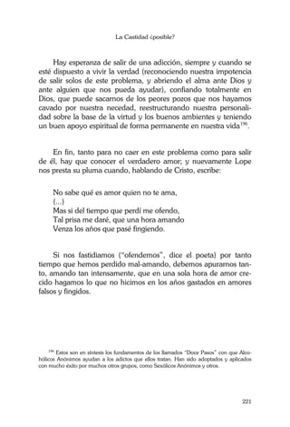 La Castidad ¿posible?
221
Hay esperanza de salir de una adicción, siempre y cuando se
esté dispuesto a vivir la verdad (reconociendo nuestra impotencia
de salir solos de este problema, y abriendo el alma ante Dios y
ante alguien que nos pueda ayudar), confiando totalmente en
Dios, que puede sacarnos de los peores pozos que nos hayamos
cavado por nuestra necedad, reestructurando nuestra personali-
dad sobre la base de la virtud y los buenos ambientes y teniendo
un buen apoyo espiritual de forma permanente en nuestra vida196
.
En fin, tanto para no caer en este problema como para salir
de él, hay que conocer el verdadero amor; y nuevamente Lope
nos presta su pluma cuando, hablando de Cristo, escribe:
No sabe qué es amor quien no te ama,
(...)
Mas si del tiempo que perdí me ofendo,
Tal prisa me daré, que una hora amando
Venza los años que pasé fingiendo.
Si nos fastidiamos (“ofendemos”, dice el poeta) por tanto
tiempo que hemos perdido mal-amando, debemos apurarnos tan-
to, amando tan intensamente, que en una sola hora de amor cre-
cido hagamos lo que no hicimos en los años gastados en amores
falsos y fingidos.
196
Estos son en síntesis los fundamentos de los llamados “Doce Pasos” con que Alco-
hólicos Anónimos ayudan a los adictos que ellos tratan. Han sido adoptados y aplicados
con mucho éxito por muchos otros grupos, como Sexólicos Anónimos y otros.
 