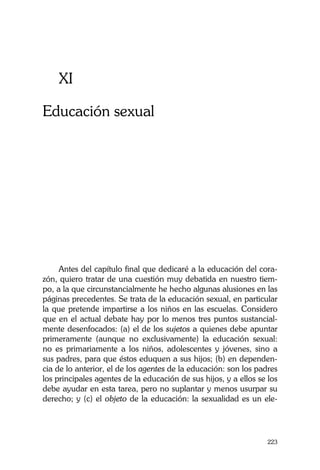 La Castidad ¿posible?
223
XI
Educación sexual
Antes del capítulo final que dedicaré a la educación del cora-
zón, quiero tratar de una cuestión muy debatida en nuestro tiem-
po, a la que circunstancialmente he hecho algunas alusiones en las
páginas precedentes. Se trata de la educación sexual, en particular
la que pretende impartirse a los niños en las escuelas. Considero
que en el actual debate hay por lo menos tres puntos sustancial-
mente desenfocados: (a) el de los sujetos a quienes debe apuntar
primeramente (aunque no exclusivamente) la educación sexual:
no es primariamente a los niños, adolescentes y jóvenes, sino a
sus padres, para que éstos eduquen a sus hijos; (b) en dependen-
cia de lo anterior, el de los agentes de la educación: son los padres
los principales agentes de la educación de sus hijos, y a ellos se los
debe ayudar en esta tarea, pero no suplantar y menos usurpar su
derecho; y (c) el objeto de la educación: la sexualidad es un ele-
 
