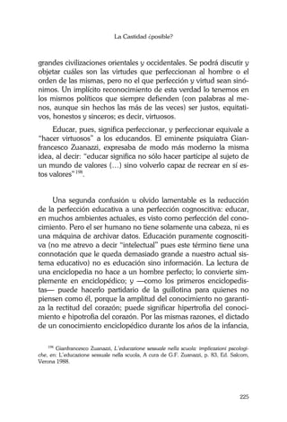 La Castidad ¿posible?
225
grandes civilizaciones orientales y occidentales. Se podrá discutir y
objetar cuáles son las virtudes que perfeccionan al hombre o el
orden de las mismas, pero no el que perfección y virtud sean sinó-
nimos. Un implícito reconocimiento de esta verdad lo tenemos en
los mismos políticos que siempre defienden (con palabras al me-
nos, aunque sin hechos las más de las veces) ser justos, equitati-
vos, honestos y sinceros; es decir, virtuosos.
Educar, pues, significa perfeccionar, y perfeccionar equivale a
“hacer virtuosos” a los educandos. El eminente psiquiatra Gian-
francesco Zuanazzi, expresaba de modo más moderno la misma
idea, al decir: “educar significa no sólo hacer partícipe al sujeto de
un mundo de valores (…) sino volverlo capaz de recrear en sí es-
tos valores”198
.
Una segunda confusión u olvido lamentable es la reducción
de la perfección educativa a una perfección cognoscitiva: educar,
en muchos ambientes actuales, es visto como perfección del cono-
cimiento. Pero el ser humano no tiene solamente una cabeza, ni es
una máquina de archivar datos. Educación puramente cognosciti-
va (no me atrevo a decir “intelectual” pues este término tiene una
connotación que le queda demasiado grande a nuestro actual sis-
tema educativo) no es educación sino información. La lectura de
una enciclopedia no hace a un hombre perfecto; lo convierte sim-
plemente en enciclopédico; y —como los primeros enciclopedis-
tas— puede hacerlo partidario de la guillotina para quienes no
piensen como él, porque la amplitud del conocimiento no garanti-
za la rectitud del corazón; puede significar hipertrofia del conoci-
miento e hipotrofia del corazón. Por las mismas razones, el dictado
de un conocimiento enciclopédico durante los años de la infancia,
198
Gianfrancesco Zuanazzi, L’educazione sessuale nella scuola: implicazioni pscologi-
che, en: L’educazione sessuale nella scuola, A cura de G.F. Zuanazzi, p. 83, Ed. Salcom,
Verona 1988.
 