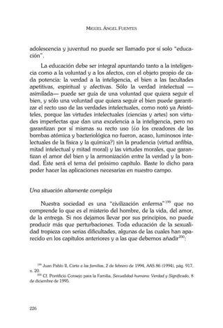 MIGUEL ÁNGEL FUENTES
226
adolescencia y juventud no puede ser llamado por sí solo “educa-
ción”.
La educación debe ser integral apuntando tanto a la inteligen-
cia como a la voluntad y a los afectos, con el objeto propio de ca-
da potencia: la verdad a la inteligencia, el bien a las facultades
apetitivas, espiritual y afectivas. Sólo la verdad intelectual —
asimilada— puede ser guía de una voluntad que quiera seguir el
bien, y sólo una voluntad que quiera seguir el bien puede garanti-
zar el recto uso de las verdades intelectuales, como notó ya Aristó-
teles, porque las virtudes intelectuales (ciencias y artes) son virtu-
des imperfectas que dan una excelencia a la inteligencia, pero no
garantizan por sí mismas su recto uso (¿o los creadores de las
bombas atómica y bacteriológica no fueron, acaso, luminosos inte-
lectuales de la física y la química?) sin la prudencia (virtud anfibia,
mitad intelectual y mitad moral) y las virtudes morales, que garan-
tizan el amor del bien y la armonización entre la verdad y la bon-
dad. Éste será el tema del próximo capítulo. Baste lo dicho para
poder hacer las aplicaciones necesarias en nuestro campo.
Una situación altamente compleja
Nuestra sociedad es una “civilización enferma”199
que no
comprende lo que es el misterio del hombre, de la vida, del amor,
de la entrega. Si nos dejamos llevar por sus principios, no puede
producir más que perturbaciones. Toda educación de la sexuali-
dad tropieza con serias dificultades, algunas de las cuales han apa-
recido en los capítulos anteriores y a las que debemos añadir200
:
199
Juan Pablo II, Carta a las familias, 2 de febrero de 1994, AAS 86 (1994), pág. 917,
n. 20.
200
Cf. Pontificio Consejo para la Familia, Sexualidad humana: Verdad y Significado, 8
de diciembre de 1995.
 
