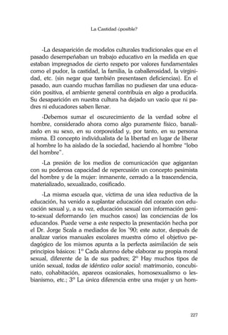 La Castidad ¿posible?
227
-La desaparición de modelos culturales tradicionales que en el
pasado desempeñaban un trabajo educativo en la medida en que
estaban impregnados de cierto respeto por valores fundamentales
como el pudor, la castidad, la familia, la caballerosidad, la virgini-
dad, etc. (sin negar que también presentasen deficiencias). En el
pasado, aun cuando muchas familias no pudiesen dar una educa-
ción positiva, el ambiente general contribuía en algo a producirla.
Su desaparición en nuestra cultura ha dejado un vacío que ni pa-
dres ni educadores saben llenar.
-Debemos sumar el oscurecimiento de la verdad sobre el
hombre, considerado ahora como algo puramente físico, banali-
zado en su sexo, en su corporeidad y, por tanto, en su persona
misma. El concepto individualista de la libertad en lugar de liberar
al hombre lo ha aislado de la sociedad, haciendo al hombre “lobo
del hombre”.
-La presión de los medios de comunicación que agigantan
con su poderosa capacidad de repercusión un concepto pesimista
del hombre y de la mujer: inmanente, cerrado a la trascendencia,
materializado, sexualizado, cosificado.
-La misma escuela que, víctima de una idea reductiva de la
educación, ha venido a suplantar educación del corazón con edu-
cación sexual y, a su vez, educación sexual con información geni-
to-sexual deformando (en muchos casos) las conciencias de los
educandos. Puede verse a este respecto la presentación hecha por
el Dr. Jorge Scala a mediados de los ’90; este autor, después de
analizar varios manuales escolares muestra cómo el objetivo pe-
dagógico de los mismos apunta a la perfecta asimilación de seis
principios básicos: 1º Cada alumno debe elaborar su propia moral
sexual, diferente de la de sus padres; 2º Hay muchos tipos de
unión sexual, todas de idéntico valor social: matrimonio, concubi-
nato, cohabitación, apareos ocasionales, homosexualismo o les-
bianismo, etc.; 3º La única diferencia entre una mujer y un hom-
 