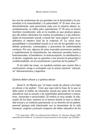 MIGUEL ÁNGEL FUENTES
228
bre son las anatómicas de sus genitales (no la femineidad y la ma-
ternidad ni la masculinidad y la paternidad); 4º El sexo sirve fun-
damentalmente, para procurarse cada uno el máximo placer; se-
cundariamente, se utiliza para reproducirse; 5º El sexo es bueno
(también moralmente), sólo en la medida en que produce placer;
por ello deben eliminarse los miedos al embarazo y a las enferme-
dades de transmisión sexual, a través del “sexo seguro” (que es en
definitiva el objetivo final de la materia); 6º La única irres-
ponsabilidad e inmoralidad sexual es el uso de los genitales sin la
debida protección, contraceptiva o preventiva de enfermedades
venéreas. Por eso, algunos de estos manuales promueven positiva
y explícitamente la masturbación, las relaciones sexuales homo y
heterosexuales, el bestialismo, la anticoncepción, la esterilización y
el aborto, exigiendo que se garantice a los jóvenes la privacidad y
confidencialidad, sin el conocimiento o permiso de los padres201
.
Si así están las cosas, no resultará extraño que cuanto diré a
continuación venga a contrapelo con la actual corriente “educati-
va” latinoamericana y argentina.
Quiénes deben educar y a quiénes educar
Decía E. de Marchi que “el mejor modo de educar a los hijos
es educar a los padres”. Creo que aquí está la base de la que se
debe partir al hablar de educación sexual por parte de los entes
educativos (sea la escuela o las autoridades gubernativas o educa-
tivas, nacionales o provinciales). El motivo es muy simple: la edu-
cación de los hijos, máxime en el terreno donde se toca su identi-
dad sexual y su madurez psicosexual, es un derecho de los padres:
esencial (porque está relacionado con la transmisión de la vida
humana), original y primario (respecto del deber educativo de los
201
Cf. Jorge Scala, IPPF. La multinacional de la Muerte, J.C. Ediciones, Rosario 1995,
especialmente al hablar de “La educación sexual permisiva en las escuelas” (pp. 252-262).
 