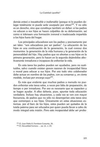 La Castidad ¿posible?
229
demás entes) e insustituible e inalienable (porque ni lo pueden de-
legar totalmente ni puede serle usurpado por otros)202
. Y no sólo
es un derecho, sino que constituye también un deber: si los padres
no educan a sus hijos se hacen culpables de su deformación, así
como si tolerasen una formación inmoral o inadecuada impartida
a los hijos fuera del hogar.
Los principales educadores son los padres y precisamente por
ser tales: “son educadores por ser padres”. La educación de los
hijos es una continuación de la generación, la cual conoce dos
momentos: la generación de la vida humana y la generación de la
personalidad del hijo. Hay padres que no abortan a sus hijos en la
primera generación, pero lo hacen en la segunda dejándolos afec-
tivamente inmaduros e incapaces de enfrentar la vida.
En esta tarea los padres pueden ser ayudados, pero no susti-
tuidos, salvo cuando existan graves razones de incapacidad física
o moral para educar a sus hijos. Por eso todo otro colaborador
debe actuar en nombre de los padres, con su consenso y, en cierta
medida, incluso por encargo suyo203
.
Es más que evidente que muchos padres a menudo no pue-
den enfrentar esta tarea solos, a veces por falta de preparación, de
tiempo o por inmadurez. Por eso es necesario que se capaciten y
se hagan ayudar. A ellos debería, pues, apuntar toda educación
verdadera. Incluso hay situaciones, y cada vez se ven con mayor
frecuencia, de padres que no sólo no desempeñan esta tarea sino
que corrompen a sus hijos. Únicamente en estas situaciones ex-
tremas, por el bien de los hijos, estos pueden ser quitados de la
tutela paterna para ser educados por quien pueda llevar a cabo de
modo integral esta misión. Pero esta incapacidad debe ser proba-
202
Cf. Juan Pablo II, Familiaris Consortio, 36.
203
Cf. Sexualidad humana…, op. cit., n. 23.
 