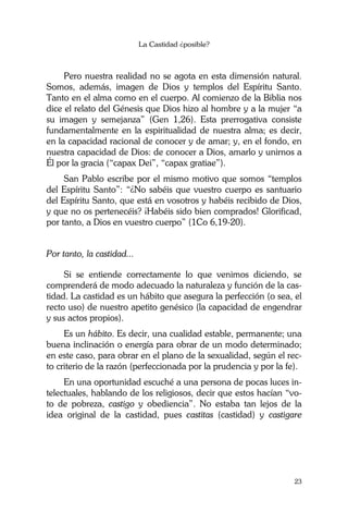La Castidad ¿posible?
23
Pero nuestra realidad no se agota en esta dimensión natural.
Somos, además, imagen de Dios y templos del Espíritu Santo.
Tanto en el alma como en el cuerpo. Al comienzo de la Biblia nos
dice el relato del Génesis que Dios hizo al hombre y a la mujer “a
su imagen y semejanza” (Gen 1,26). Esta prerrogativa consiste
fundamentalmente en la espiritualidad de nuestra alma; es decir,
en la capacidad racional de conocer y de amar; y, en el fondo, en
nuestra capacidad de Dios: de conocer a Dios, amarlo y unirnos a
Él por la gracia (“capax Dei”, “capax gratiae”).
San Pablo escribe por el mismo motivo que somos “templos
del Espíritu Santo”: “¿No sabéis que vuestro cuerpo es santuario
del Espíritu Santo, que está en vosotros y habéis recibido de Dios,
y que no os pertenecéis? ¡Habéis sido bien comprados! Glorificad,
por tanto, a Dios en vuestro cuerpo” (1Co 6,19-20).
Por tanto, la castidad...
Si se entiende correctamente lo que venimos diciendo, se
comprenderá de modo adecuado la naturaleza y función de la cas-
tidad. La castidad es un hábito que asegura la perfección (o sea, el
recto uso) de nuestro apetito genésico (la capacidad de engendrar
y sus actos propios).
Es un hábito. Es decir, una cualidad estable, permanente; una
buena inclinación o energía para obrar de un modo determinado;
en este caso, para obrar en el plano de la sexualidad, según el rec-
to criterio de la razón (perfeccionada por la prudencia y por la fe).
En una oportunidad escuché a una persona de pocas luces in-
telectuales, hablando de los religiosos, decir que estos hacían “vo-
to de pobreza, castigo y obediencia”. No estaba tan lejos de la
idea original de la castidad, pues castitas (castidad) y castigare
 
