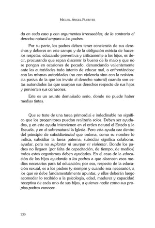 MIGUEL ÁNGEL FUENTES
230
da en cada caso y con argumentos irrecusables; de lo contrario el
derecho natural ampara a los padres.
Por su parte, los padres deben tener conciencia de sus dere-
chos y deberes en este campo y de la obligación estricta de hacer-
los respetar: educando preventiva y críticamente a los hijos, es de-
cir, procurando que sepan discernir lo bueno de lo malo y que no
se pongan en ocasiones de pecado, denunciando valientemente
ante las autoridades todo intento de educar mal, o enfrentándose
con las mismas autoridades (no con violencia sino con la resisten-
cia pasiva de la que los inviste el derecho natural) cuando son es-
tas autoridades las que usurpan sus derechos respecto de sus hijos
y pervierten sus corazones.
Este es un asunto demasiado serio, donde no puede haber
medias tintas.
Que se trate de una tarea primordial e indeclinable no signifi-
ca que los progenitores puedan realizarla solos. Deben ser ayuda-
dos, y en esta ayuda intervienen en el orden natural el Estado y la
Escuela, y en el sobrenatural la Iglesia. Pero esta ayuda cae dentro
del principio de subsidiariedad que ordena, como su nombre lo
indica, subsidiar la tarea paterna; subsidiar significa colaborar,
ayudar, pero no suplantar ni usurpar ni violentar. Donde los pa-
dres no lleguen (por falta de capacitación, de tiempo, de medios)
todos estos organismos deben ayudarlos. En el caso de la educa-
ción de los hijos ayudando a los padres a que alcancen esos me-
dios necesarios para tal educación; por eso, respecto de la educa-
ción sexual, es a los padres (y siempre y cuando sea necesario), a
los que se debe fundamentalmente apuntar, y ellos deberán luego
acomodar lo recibido a la psicología, edad, madurez y capacidad
receptiva de cada uno de sus hijos, a quienes nadie como sus pro-
pios padres conocen.
 