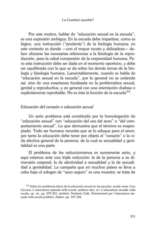La Castidad ¿posible?
231
Por este motivo, hablar de “educación sexual en la escuela”,
es una expresión ambigua. En la escuela debe impartirse, como es
lógico, una instrucción (“prudente”) de la biología humana; en
este contexto es donde —con el mayor recato y delicadeza— de-
ben ubicarse las necesarias referencias a la fisiología de la repro-
ducción, para la cabal compresión de la corporeidad humana. Pe-
ro esta instrucción debe ser dada en el momento oportuno, y debe
ser equilibrada con la que se da sobre los demás temas de la bio-
logía y fisiología humana. Lamentablemente, cuando se habla de
“educación sexual en la escuela”, por lo general no se entiende
así, sino de una enseñanza focalizada en la problemática sexual,
genital y reproductiva, y en general con una orientación dudosa o
explícitamente reprobable. No es ésta la función de la escuela204
.
Educación del corazón o educación sexual
Un serio problema está constituido por la homologación de
“educación sexual” con “educación del uso del sexo” o “del com-
portamiento sexual”. Lo que demuestra que el término es inapro-
piado. Todo ser humano necesita que se lo eduque para el amor,
por tanto la educación debe tener por objeto el “corazón” o la vi-
da afectiva general de la persona, de la cual su sexualidad y geni-
talidad es una parte.
El problema de los reduccionismos es sumamente serio, y
aquí estamos ante una triple reducción: la de la persona a su di-
mensión corporal, la de afectividad a sexualidad y la de sexuali-
dad a genitalidad. La campaña que en muchos países se lleva a
cabo bajo el eslogan de “sexo seguro” es una muestra: se trata de
204
Sobre los problemas éticos de la educación sexual en las escuelas, puede verse: Lino
Ciccone, L’educazione sessuale nella scuola: poblemi etici, en: L’educazione sesualle nella
scuola, op. cit., pp. 297-321; también: Norberto Galli, Orientamenti per l’educazione ses-
suale nella scuola pubblica, ibidem, pp. 147-184.
 