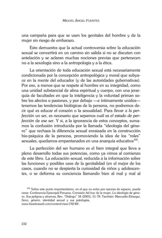 MIGUEL ÁNGEL FUENTES
232
una campaña para que se usen los genitales del hombre y de la
mujer sin riesgo de embarazo.
Esto demuestra que la actual controversia sobre la educación
sexual se convertirá en un camino sin salida si no se discuten con
antelación y se aclaran muchas nociones previas que pertenecen
no a la sexología sino a la antropología y a la ética.
La orientación de toda educación sexual está necesariamente
condicionada por la concepción antropológica y moral que subya-
ce en la mente del educador (y de las autoridades gubernativas).
Por eso, a menos que se respete al hombre en su integridad, como
una unidad substancial de alma espiritual y cuerpo, con una jerar-
quía de facultades en que la inteligencia y la voluntad priman so-
bre los afectos o pasiones, y por debajo —e íntimamente unidos—
tenemos las tendencias biológicas de la persona, no podremos de-
cir qué es educar el corazón o la sexualidad. Para llevar a la per-
fección un ser, es necesario que sepamos cuál es el estado de per-
fección de ese ser. Y si, a la ignorancia de estos conceptos, suma-
mos la confusión introducida por la llamada “ideología del géne-
ro” que rechaza la diferencia sexual enraizada en la construcción
bio-psíquica de la persona, promoviendo la idea de los “roles”
sexuales, quedamos empantanados en una anarquía educativa205
.
La perfección del ser humano es el bien integral que lleva a
pleno desarrollo todas sus potencias, como ya vimos al comienzo
de este libro. La educación sexual, reducida a la información sobre
las funciones y posibles usos de la genitalidad (en el mejor de los
casos, cuando no se despierta la curiosidad de niños y adolescen-
tes, o se deforma su conciencia llamando bien al mal y mal al
205
Sobre este punto importantísimo, en el que no entro por razones de espacio, puede
verse: Conferencia Episcopal Peruana, Comisión Ad-hoc de la mujer, La ideología de géne-
ro. Sus peligros y alcances, Rev. “Diálogo” 34 (2003), 51-78. También: Marcuello-Elósegui,
Sexo, género, identidad sexual y sus patologías,…………………………........................
www.bioeticaweb.com/content/view/192/48/.
 