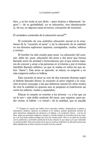 La Castidad ¿posible?
233
bien, y se los incita al uso ilícito —pero dudosa o falsamente “se-
guro”— de su genitalidad), no es educación, sino deseducación
(y, tal vez, en algunos casos al menos, corrupción de menores).
El verdadero contenido de la educación sexual206
El contenido de una auténtica educación sexual es la ense-
ñanza de la “vocación al amor” y de la educación de la castidad
en sus diversos regímenes (esposos, consagrados, viudos, solteros
y novios).
El hombre ha sido creado para amar. La educación del cora-
zón, debe ser, pues, educación del amor y del amor que hemos
llamado amor de amistad o benevolencia, por el que somos capa-
ces de conocer y amar a las personas en sí mismas y por sí mismas
(también llamado oblativo, ya que se realiza en todos los que sa-
ben “darse”). Este amor se aprende, se educa; es exigente y en
esta exigencia radica su belleza.
Esta vocación al amor se vive de dos maneras diversas según
el distinto llamado divino: la vocación al amor virginal y la voca-
ción al amor conyugal, a las que debemos asociar los otros modos
de vivir la castidad en quienes aún se preparan al matrimonio así
como los solteros, viudos y separados).
Educar el corazón es enseñar a los jóvenes —y a los que ya
no lo son— esta doble vertiente del amor, que requiere, para po-
der vivirse, el hábito —o virtud— de la castidad, que es aquella
206
Téngase en cuenta que hablo como educador católico, dirigiéndome a padres y
educadores católicos. Quienes no profesen la fe católica, podrán igualmente servirse de
estos elementos, adaptando las alusiones a la Iglesia, a la revelación divina, a la ley de
Dios, según sus principios religiosos, siempre y cuando acepten la normativa de la ley natu-
ral, a la cual todos podemos llegar por la luz de nuestra razón. Pero si no están de acuerdo
con la existencia y contenido sustancial de la ley natural, lo que sigue (y lo que antecede)
no tendrá sentido. Esta es la razón por la que en muchos ambientes, la discusión previa que
debe establecerse es sobre el punto concreto de la ley natural.
 
