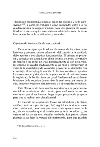 MIGUEL ÁNGEL FUENTES
234
“dimensión espiritual que libera el amor del egoísmo y de la agre-
sividad”207
. Y como las virtudes o están conectadas entre sí o no
pueden subsistir de ninguna manera, para vivir plenamente la cas-
tidad se requiere adquirir otras virtudes subsidiarias como la forta-
leza, la templanza, la mortificación y la caridad.
Objetivos de la educación de la sexualidad
De aquí se sigue que la educación sexual de los niños, ado-
lescentes y jóvenes, siendo educación del corazón a la castidad,
debe apuntar a tres objetivos fundamentales. El primero es produ-
cir y conservar en la familia un clima positivo de amor, de virtud y
de respeto a los dones de Dios; particularmente al don de la vida.
El segundo es ayudar gradualmente a los hijos a comprender el
valor de la sexualidad y de la castidad y sostener su desarrollo con
el consejo, el ejemplo y la oración. El tercero, consiste en ayudar-
los a comprender y descubrir la propia vocación al matrimonio o a
la virginidad; la familia tiene un papel fundamental en el descu-
brimiento de la vocación de sus hijos, la cual, como ya hemos di-
cho, puede ser vocación al matrimonio o a la virginidad o celibato.
Este último punto tiene mucha importancia y es parte funda-
mental de la educación del corazón, pues cualquiera de las dos
elecciones que el ser humano haga exigen preparación y ayuda
para que se realicen con plena libertad.
La mayoría de las personas (como las estadísticas y la obser-
vación común nos permiten percibir) seguirá en la vida la voca-
ción matrimonial; pero para que no se equivoquen en este cami-
no, deben aprender que el matrimonio es una vocación; y, en
cuanto tal ha de ser una elección meditada. Los padres deben
plantear a sus hijos la verdad del matrimonio, para que puedan
207
Cf. Sexualidad humana..., n. 16.
 