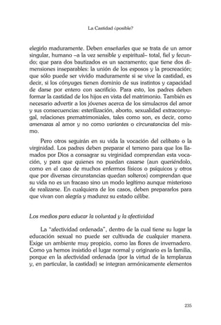 La Castidad ¿posible?
235
elegirlo maduramente. Deben enseñarles que se trata de un amor
singular, humano –a la vez sensible y espiritual– total, fiel y fecun-
do; que para dos bautizados es un sacramento; que tiene dos di-
mensiones inseparables: la unión de los esposos y la procreación;
que sólo puede ser vivido maduramente si se vive la castidad, es
decir, si los cónyuges tienen dominio de sus instintos y capacidad
de darse por entero con sacrificio. Para esto, los padres deben
formar la castidad de los hijos en vista del matrimonio. También es
necesario advertir a los jóvenes acerca de los simulacros del amor
y sus consecuencias: esterilización, aborto, sexualidad extraconyu-
gal, relaciones prematrimoniales, tales como son, es decir, como
amenazas al amor y no como variantes o circunstancias del mis-
mo.
Pero otros seguirán en su vida la vocación del celibato o la
virginidad. Los padres deben preparar el terreno para que los lla-
mados por Dios a consagrar su virginidad comprendan esta voca-
ción, y para que quienes no puedan casarse (aun queriéndolo,
como en el caso de muchos enfermos físicos o psíquicos y otros
que por diversas circunstancias quedan solteros) comprendan que
su vida no es un fracaso sino un modo legítimo aunque misterioso
de realizarse. En cualquiera de los casos, deben prepararlos para
que vivan con alegría y madurez su estado célibe.
Los medios para educar la voluntad y la afectividad
La “afectividad ordenada”, dentro de la cual tiene su lugar la
educación sexual no puede ser cultivada de cualquier manera.
Exige un ambiente muy propicio, como las flores de invernadero.
Como ya hemos insistido el lugar normal y originario es la familia,
porque en la afectividad ordenada (por la virtud de la templanza
y, en particular, la castidad) se integran armónicamente elementos
 