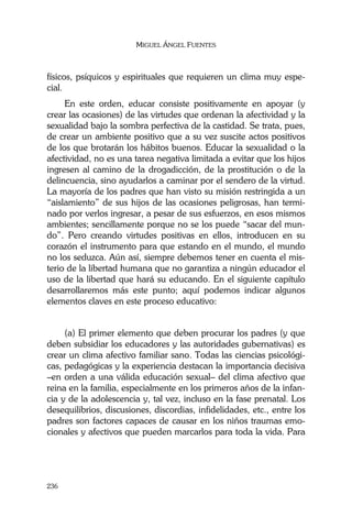 MIGUEL ÁNGEL FUENTES
236
físicos, psíquicos y espirituales que requieren un clima muy espe-
cial.
En este orden, educar consiste positivamente en apoyar (y
crear las ocasiones) de las virtudes que ordenan la afectividad y la
sexualidad bajo la sombra perfectiva de la castidad. Se trata, pues,
de crear un ambiente positivo que a su vez suscite actos positivos
de los que brotarán los hábitos buenos. Educar la sexualidad o la
afectividad, no es una tarea negativa limitada a evitar que los hijos
ingresen al camino de la drogadicción, de la prostitución o de la
delincuencia, sino ayudarlos a caminar por el sendero de la virtud.
La mayoría de los padres que han visto su misión restringida a un
“aislamiento” de sus hijos de las ocasiones peligrosas, han termi-
nado por verlos ingresar, a pesar de sus esfuerzos, en esos mismos
ambientes; sencillamente porque no se los puede “sacar del mun-
do”. Pero creando virtudes positivas en ellos, introducen en su
corazón el instrumento para que estando en el mundo, el mundo
no los seduzca. Aún así, siempre debemos tener en cuenta el mis-
terio de la libertad humana que no garantiza a ningún educador el
uso de la libertad que hará su educando. En el siguiente capítulo
desarrollaremos más este punto; aquí podemos indicar algunos
elementos claves en este proceso educativo:
(a) El primer elemento que deben procurar los padres (y que
deben subsidiar los educadores y las autoridades gubernativas) es
crear un clima afectivo familiar sano. Todas las ciencias psicológi-
cas, pedagógicas y la experiencia destacan la importancia decisiva
–en orden a una válida educación sexual– del clima afectivo que
reina en la familia, especialmente en los primeros años de la infan-
cia y de la adolescencia y, tal vez, incluso en la fase prenatal. Los
desequilibrios, discusiones, discordias, infidelidades, etc., entre los
padres son factores capaces de causar en los niños traumas emo-
cionales y afectivos que pueden marcarlos para toda la vida. Para
 
