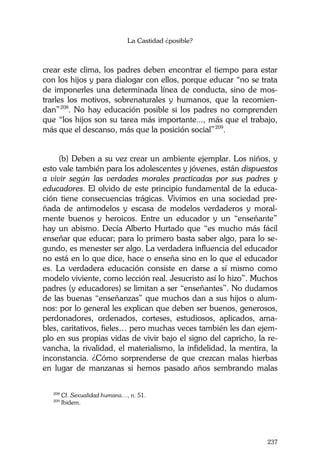 La Castidad ¿posible?
237
crear este clima, los padres deben encontrar el tiempo para estar
con los hijos y para dialogar con ellos, porque educar “no se trata
de imponerles una determinada línea de conducta, sino de mos-
trarles los motivos, sobrenaturales y humanos, que la recomien-
dan”208
. No hay educación posible si los padres no comprenden
que “los hijos son su tarea más importante..., más que el trabajo,
más que el descanso, más que la posición social”209
.
(b) Deben a su vez crear un ambiente ejemplar. Los niños, y
esto vale también para los adolescentes y jóvenes, están dispuestos
a vivir según las verdades morales practicadas por sus padres y
educadores. El olvido de este principio fundamental de la educa-
ción tiene consecuencias trágicas. Vivimos en una sociedad pre-
ñada de antimodelos y escasa de modelos verdaderos y moral-
mente buenos y heroicos. Entre un educador y un “enseñante”
hay un abismo. Decía Alberto Hurtado que “es mucho más fácil
enseñar que educar; para lo primero basta saber algo, para lo se-
gundo, es menester ser algo. La verdadera influencia del educador
no está en lo que dice, hace o enseña sino en lo que el educador
es. La verdadera educación consiste en darse a sí mismo como
modelo viviente, como lección real. Jesucristo así lo hizo”. Muchos
padres (y educadores) se limitan a ser “enseñantes”. No dudamos
de las buenas “enseñanzas” que muchos dan a sus hijos o alum-
nos: por lo general les explican que deben ser buenos, generosos,
perdonadores, ordenados, corteses, estudiosos, aplicados, ama-
bles, caritativos, fieles… pero muchas veces también les dan ejem-
plo en sus propias vidas de vivir bajo el signo del capricho, la re-
vancha, la rivalidad, el materialismo, la infidelidad, la mentira, la
inconstancia. ¿Cómo sorprenderse de que crezcan malas hierbas
en lugar de manzanas si hemos pasado años sembrando malas
208
Cf. Sexualidad humana…, n. 51.
209
Ibidem.
 