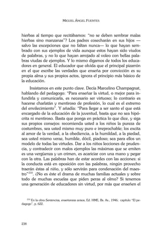 MIGUEL ÁNGEL FUENTES
238
hierbas al tiempo que recitábamos: “no se deben sembrar malas
hierbas sino manzanas”? Los padres cosecharán en sus hijos —
salvo las excepciones que no faltan nunca— lo que hayan sem-
brado con sus ejemplos de vida aunque estos hayan sido viudos
de palabras, y no lo que hayan arrojado al voleo con bellas pala-
bras viudas de ejemplos. Y lo mismo digamos de todos los educa-
dores en general. El educador que olvida que el principal pizarrón
en el que escribe las verdades que enseña por convicción es su
propia alma y sus propios actos, ignora el principio más básico de
la educación.
Insistamos en este punto clave. Decía Marcelino Champagnat,
hablando del pedagogo: “Para enseñar la virtud, o mejor para in-
fundirla y comunicarla, es necesario ser virtuoso; lo contrario es
hacerse charlatán y mentiroso de profesión, lo cual es el extremo
del envilecimiento”. Y añadía: “Para llegar a ser santo el que está
encargado de la educación de la juventud, basta que no sea hipó-
crita ni mentiroso. Basta que ponga en práctica lo que dice, y siga
sus propios consejos: recomienda usted a los niños la pureza de
costumbres, sea usted mismo muy puro e irreprochable; los excita
al amor de la verdad, a la obediencia, a la humildad, a la piedad,
sea usted mismo veraz, humilde, dócil, piadoso; sea para ellos un
modelo de todas las virtudes. Dar a los niños lecciones de pruden-
cia, y contradecir con malos ejemplos las máximas que se emiten
es una vergüenza y un crimen, es acariciar con una mano y pegar
con la otra. Las palabras han de estar acordes con las acciones: si
la conducta está en oposición con las palabras, ningún provecho
traerán éstas al niño, y sólo servirán para condenación del maes-
tro”210
. ¿No es éste el drama de muchas familias actuales y sobre
todo de muchas escuelas que piden peras al olmo? Si tenemos
una generación de educadores sin virtud, por más que enseñen el
210
En la obra Sentencias, enseñanzas avisos, Ed. HME, Bs. As., 1946; capítulo “El pe-
dagogo”, p. 622.
 