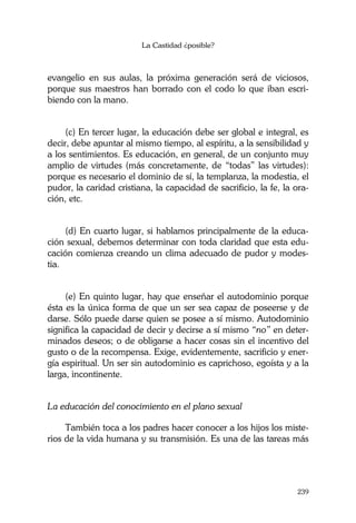 La Castidad ¿posible?
239
evangelio en sus aulas, la próxima generación será de viciosos,
porque sus maestros han borrado con el codo lo que iban escri-
biendo con la mano.
(c) En tercer lugar, la educación debe ser global e integral, es
decir, debe apuntar al mismo tiempo, al espíritu, a la sensibilidad y
a los sentimientos. Es educación, en general, de un conjunto muy
amplio de virtudes (más concretamente, de “todas” las virtudes):
porque es necesario el dominio de sí, la templanza, la modestia, el
pudor, la caridad cristiana, la capacidad de sacrificio, la fe, la ora-
ción, etc.
(d) En cuarto lugar, si hablamos principalmente de la educa-
ción sexual, debemos determinar con toda claridad que esta edu-
cación comienza creando un clima adecuado de pudor y modes-
tia.
(e) En quinto lugar, hay que enseñar el autodominio porque
ésta es la única forma de que un ser sea capaz de poseerse y de
darse. Sólo puede darse quien se posee a sí mismo. Autodominio
significa la capacidad de decir y decirse a sí mismo “no” en deter-
minados deseos; o de obligarse a hacer cosas sin el incentivo del
gusto o de la recompensa. Exige, evidentemente, sacrificio y ener-
gía espiritual. Un ser sin autodominio es caprichoso, egoísta y a la
larga, incontinente.
La educación del conocimiento en el plano sexual
También toca a los padres hacer conocer a los hijos los miste-
rios de la vida humana y su transmisión. Es una de las tareas más
 