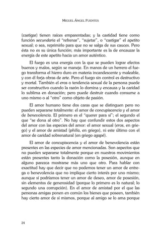 MIGUEL ÁNGEL FUENTES
24
(castigar) tienen raíces emparentadas; y la castidad tiene como
función secundaria el “refrenar”, “sujetar”, o “castigar” el apetito
sexual; o sea, reprimirlo para que no se salga de sus cauces. Pero
ésta no es su única función; más importante es la de encauzar la
energía de este apetito hacia un amor auténtico.
El fuego es una energía con la que se pueden lograr efectos
buenos y malos, según se maneje. En manos de un herrero el fue-
go transforma el hierro duro en materia incandescente y maleable,
y con él forja obras de arte. Pero el fuego sin control es destructivo
y mortal. También el eros o tendencia sexual de la persona puede
ser constructivo cuando la razón lo domina y encauza y la caridad
lo sublima en donación; pero puede destruir cuando consume a
uno mismo o al “otro” como objeto de pasión.
El amor humano tiene dos caras que se distinguen pero no
pueden separarse totalmente: el amor de concupiscencia y el amor
de benevolencia. El primero es el “querer para sí”; el segundo el
que “se dona al otro”. No hay que confundir estos dos aspectos
del amor con las especies del amor: el amor sexual (eros, en grie-
go) y el amor de amistad (philía, en griego), ni este último con el
amor de caridad sobrenatural (en griego agapé).
El amor de concupiscencia y el amor de benevolencia están
presentes en las especies de amor mencionadas. Son aspectos que
no pueden separarse totalmente porque en nuestros movimientos
están presentes tanto la donación como la posesión, aunque en
alguno parezca mostrarse más uno que otro. Para hablar con
exactitud hay que decir que no podemos tener un amor de entre-
ga o benevolencia que no implique cierto interés por uno mismo;
aunque sí podríamos tener un amor de deseo, amor de posesión,
sin elementos de generosidad (porque lo primero es lo natural; lo
segundo una corrupción). En el amor de amistad por el que las
personas amigas ponen en común los bienes que poseen, también
hay cierto amor de sí mismos, porque al amigo se lo ama porque
 