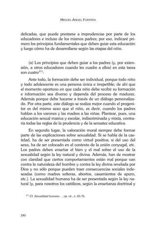 MIGUEL ÁNGEL FUENTES
240
delicadas, que puede prestarse a imprudencias por parte de los
educadores e incluso de los mismos padres; por eso, indicaré pri-
mero los principios fundamentales que deben guiar esta educación
y luego cómo ha de desarrollarse según las etapas del niño.
(a) Los principios que deben guiar a los padres (y, por exten-
sión, a otros educadores cuando les cuadre a ellos) en esta tarea
son cuatro211
:
Ante todo, la formación debe ser individual, porque todo niño
y todo adolescente es una persona única e irrepetible; de ahí que
el momento oportuno en que cada niño debe recibir su formación
e información sea diverso y dependa del proceso de madurez.
Además porque debe hacerse a través de un diálogo personaliza-
do. Por otra parte, este diálogo se realiza mejor cuando el progeni-
tor es del mismo sexo que el niño, es decir, cuando los padres
hablan a los varones y las madres a las niñas. Plantear, pues, una
educación sexual masiva y escolar, indiscriminada y mixta, contra-
ría todas las reglas de la prudencia y de la sensatez educativa.
En segundo lugar, la valoración moral siempre debe formar
parte de las explicaciones sobre sexualidad. Si se habla de la cas-
tidad, ha de ser presentada como virtud positiva; si del uso del
sexo, ha de ser colocado en el contexto de la unión conyugal, etc.
Los padres deben enseñar el bien y el mal sobre el uso de la
sexualidad según la ley natural y divina. Además, han de mostrar
con claridad que ciertos comportamientos están mal porque van
contra la naturaleza del hombre y contra la ley divina revelada por
Dios y no sólo porque pueden traer consecuencias sociales inde-
seadas (como madres solteras, abortos, casamientos de apuro,
etc.). La sexualidad humana ha de ser presentada según la ley na-
tural (y, para nosotros los católicos, según la enseñanza doctrinal y
211
Cf. Sexualidad humana…, op. cit., n. 65-76.
 