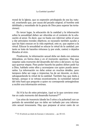 La Castidad ¿posible?
241
moral de la Iglesia, que es expresión privilegiada de esa ley natu-
ral, enseñando que, por causa del pecado original, el hombre está
debilitado y necesitado de la gracia de Dios para superar las tenta-
ciones).
En tercer lugar, la educación de la castidad y la información
sobre la sexualidad deben ser ofrecidas en el contexto de la edu-
cación al amor. Es decir, que no basta con informar sobre el sexo
y dar principios morales objetivos; es necesario también ayudar a
que los hijos crezcan en la vida espiritual, esto es, que aspiren a la
virtud. Educar la sexualidad es educar la virtud de la castidad; por
tanto se trata de hacerlos virtuosos (y por ende, castos) o dejarlos
librados al vicio.
Finalmente, la información sexual debe ser dada con extrema
delicadeza, en forma clara y en el momento oportuno. Hay que
respetar cada momento del desarrollo del niño o del joven; no hay
que quemar etapas. Para poder hacerlo los padres deben pedir luz
a Dios, hablarlo entre ellos y aconsejarse con quien pueda aseso-
rarlos. La información no debe entrar en muchos detalles, pero
tampoco debe ser vaga o imprecisa; ha de ser decente, es decir,
salvaguardando la virtud de la castidad. También hay que darla a
tiempo, porque si se retrasa excesivamente, la curiosidad natural
del niño hará que pregunte a quien no corresponde arriesgándose
a recibir una información errónea.
(b) A la luz de estos principios, ¿qué es lo que conviene ense-
ñar en cada momento del desarrollo humano?212
Los años de inocencia (desde los 5 años a la pubertad) son un
período de serenidad que no debe ser turbado por una informa-
ción sexual innecesaria. Hay que preparar al amor casto de un
212
Cf. El artículo ya citado de Zuanazzi, L’educazione…, pp. 83-115.
 