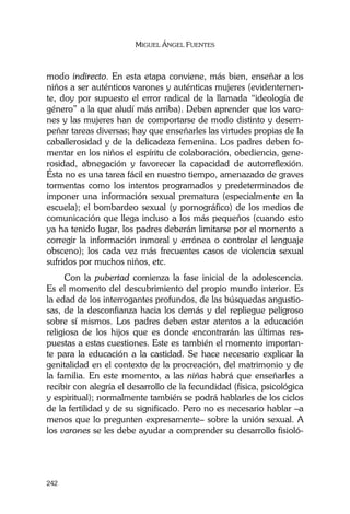 MIGUEL ÁNGEL FUENTES
242
modo indirecto. En esta etapa conviene, más bien, enseñar a los
niños a ser auténticos varones y auténticas mujeres (evidentemen-
te, doy por supuesto el error radical de la llamada “ideología de
género” a la que aludí más arriba). Deben aprender que los varo-
nes y las mujeres han de comportarse de modo distinto y desem-
peñar tareas diversas; hay que enseñarles las virtudes propias de la
caballerosidad y de la delicadeza femenina. Los padres deben fo-
mentar en los niños el espíritu de colaboración, obediencia, gene-
rosidad, abnegación y favorecer la capacidad de autorreflexión.
Ésta no es una tarea fácil en nuestro tiempo, amenazado de graves
tormentas como los intentos programados y predeterminados de
imponer una información sexual prematura (especialmente en la
escuela); el bombardeo sexual (y pornográfico) de los medios de
comunicación que llega incluso a los más pequeños (cuando esto
ya ha tenido lugar, los padres deberán limitarse por el momento a
corregir la información inmoral y errónea o controlar el lenguaje
obsceno); los cada vez más frecuentes casos de violencia sexual
sufridos por muchos niños, etc.
Con la pubertad comienza la fase inicial de la adolescencia.
Es el momento del descubrimiento del propio mundo interior. Es
la edad de los interrogantes profundos, de las búsquedas angustio-
sas, de la desconfianza hacia los demás y del repliegue peligroso
sobre sí mismos. Los padres deben estar atentos a la educación
religiosa de los hijos que es donde encontrarán las últimas res-
puestas a estas cuestiones. Este es también el momento importan-
te para la educación a la castidad. Se hace necesario explicar la
genitalidad en el contexto de la procreación, del matrimonio y de
la familia. En este momento, a las niñas habrá que enseñarles a
recibir con alegría el desarrollo de la fecundidad (física, psicológica
y espiritual); normalmente también se podrá hablarles de los ciclos
de la fertilidad y de su significado. Pero no es necesario hablar –a
menos que lo pregunten expresamente– sobre la unión sexual. A
los varones se les debe ayudar a comprender su desarrollo fisioló-
 