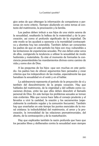 La Castidad ¿posible?
243
gico antes de que obtengan la información de compañeros o per-
sonas sin recto criterio. Siempre aludiendo en estos temas al con-
texto del matrimonio, la procreación y la familia.
Los padres deben imbuir a sus hijos de una visión serena de
la sexualidad, resaltando la belleza de la maternidad y de la pro-
creación, así como el profundo significado de la virginidad. De
este modo se les ayudará a oponerse a la mentalidad contracepti-
va y abortista hoy tan extendida. También deben ser conscientes
los padres de que en este período los hijos son muy vulnerables a
las tentaciones de experiencias sexuales. Por eso deben estar cerca
de ellos, corrigiendo la tendencia a utilizar la sexualidad de modo
hedonista y materialista. Es éste el momento de formarles la con-
ciencia presentándoles los mandamientos divinos como camino de
vida y como don de Dios.
A las preguntas de los hijos –que son muchas en este perío-
do– los padres han de ofrecer argumentos bien pensados y crear
criterios que los independicen de las modas, especialmente las que
banalizan la sexualidad en el vestir y en el hablar.
La adolescencia representa el período de la proyección de sí y
también del descubrimiento de la propia vocación. Hay que
hablarles del matrimonio, de la virginidad y del celibato como vo-
caciones divinas, entre las que ellos deben descubrir el llamado
personal de Dios. En este tiempo los problemas sexuales se tornan
más evidentes. Más que nunca hace falta el consejo prudente y el
llevarlos a vivir la castidad, la oración y los sacramentos (espe-
cialmente la confesión regular y la comunión frecuente). También
hay que enseñarles en este tiempo los puntos esenciales de la mo-
ral cristiana: la indisolubilidad del matrimonio, el amor y la pro-
creación, la inmoralidad de las relaciones prematrimoniales, del
aborto, de la contracepción y de la masturbación.
Hay que explicarles también la razón profunda que hace que
los pecados libres y deliberados contra la sexualidad sean siempre
 